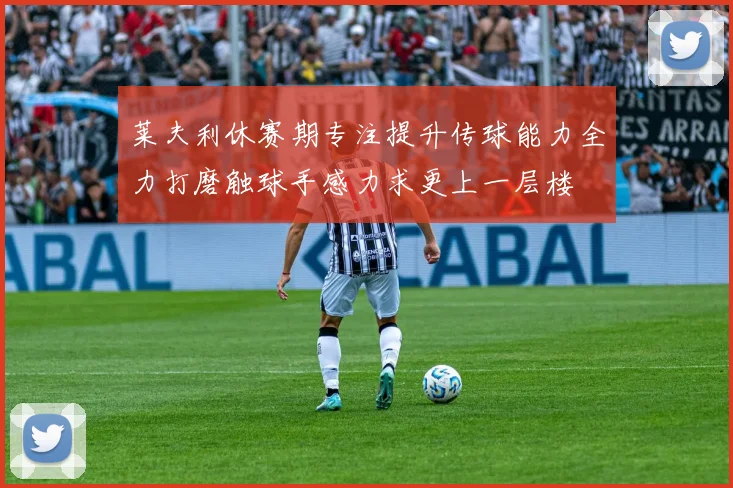 莱夫利休赛期专注提升传球能力全力打磨触球手感力求更上一层楼