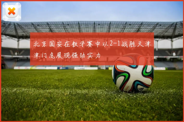北京国安在教学赛中以2-1战胜天津津门虎展现强劲实力