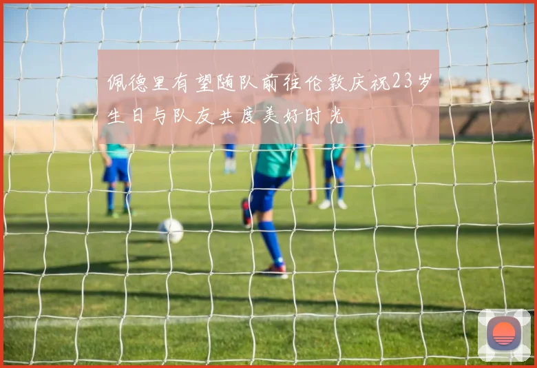 佩德里有望随队前往伦敦庆祝23岁生日与队友共度美好时光