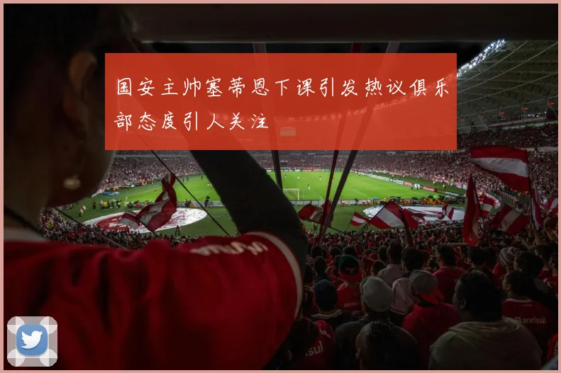 国安主帅塞蒂恩下课引发热议俱乐部态度引人关注
