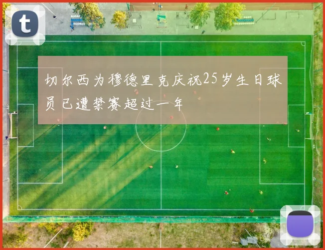 切尔西为穆德里克庆祝25岁生日球员已遭禁赛超过一年