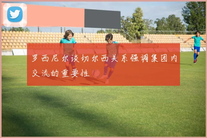 罗西尼尔谈切尔西关系强调集团内交流的重要性