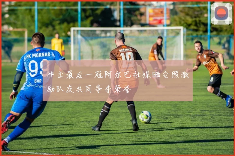 冲击最后一冠阿尔巴社媒晒合照激励队友共同争夺荣誉