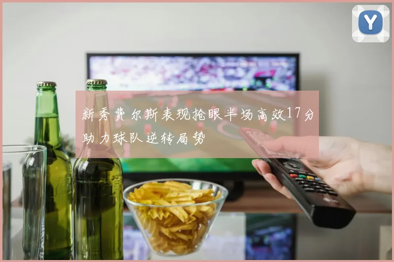 新秀费尔斯表现抢眼半场高效17分助力球队逆转局势