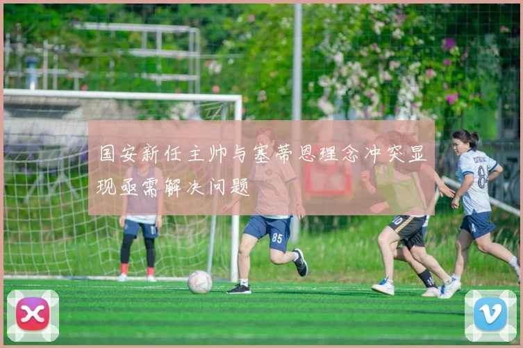 国安新任主帅与塞蒂恩理念冲突显现亟需解决问题