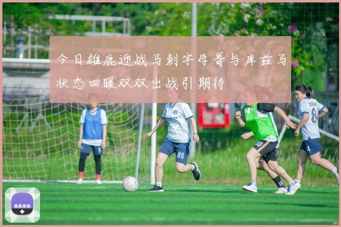 今日雄鹿迎战马刺字母哥与库兹马状态回暖双双出战引期待