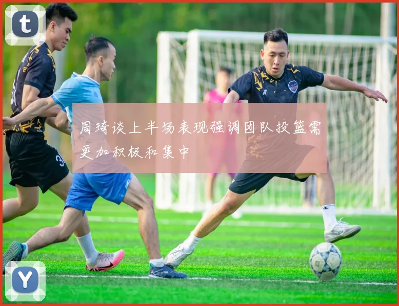 周琦谈上半场表现强调团队投篮需更加积极和集中