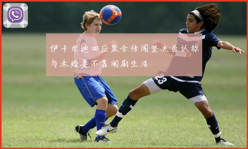 伊卡尔迪回应聚会传闻坚决否认称与未婚妻不靠闹剧生活