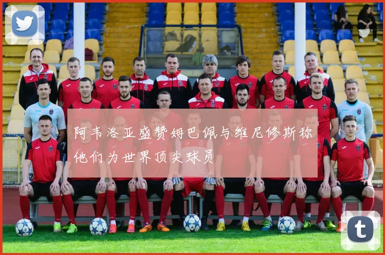 阿韦洛亚盛赞姆巴佩与维尼修斯称他们为世界顶尖球员