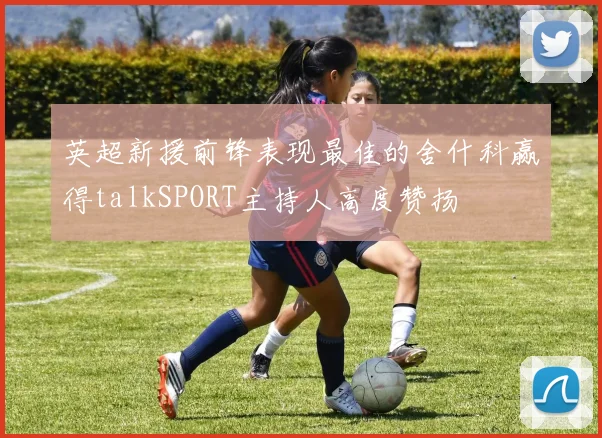 英超新援前锋表现最佳的舍什科赢得talkSPORT主持人高度赞扬