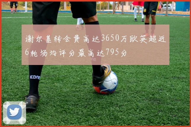 谢尔基转会费高达3650万欧英超近6轮场均评分最高达795分