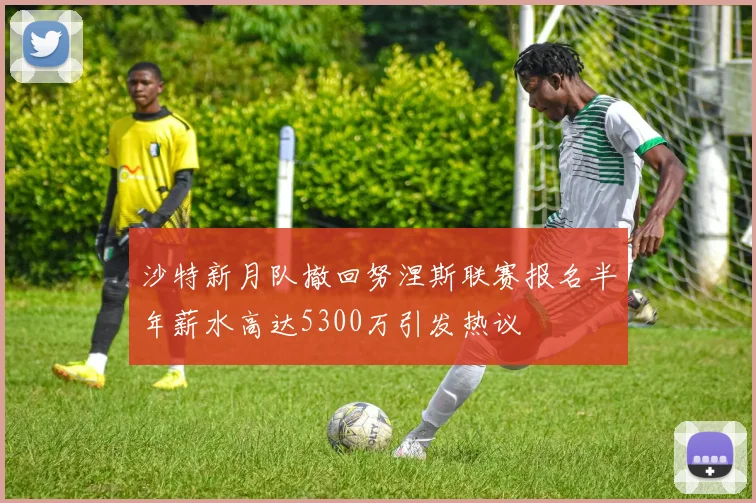 沙特新月队撤回努涅斯联赛报名半年薪水高达5300万引发热议