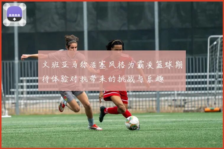 文班亚马称活塞风格为霸凌篮球期待体验对抗带来的挑战与乐趣