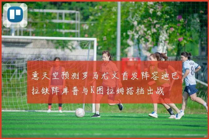 意天空预测罗马尤文首发阵容迪巴拉缺阵库普与K图拉姆搭档出战