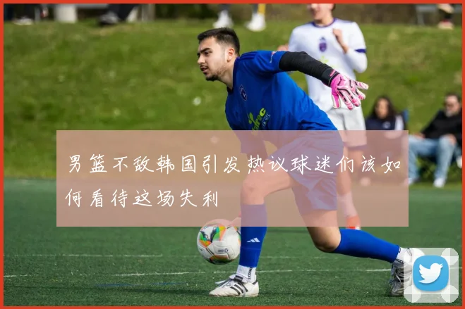 男篮不敌韩国引发热议球迷们该如何看待这场失利