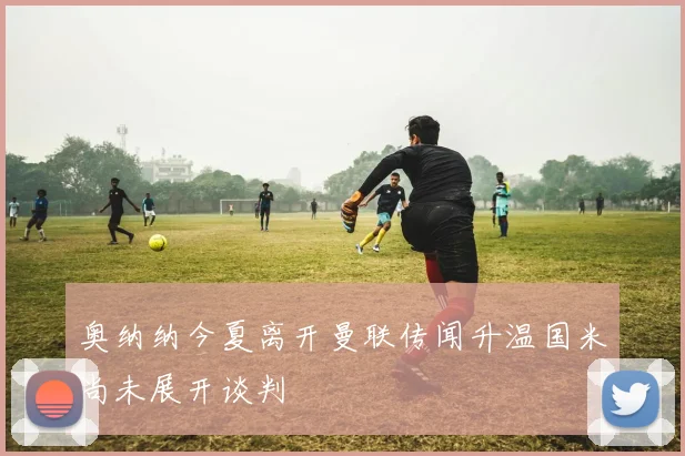 奥纳纳今夏离开曼联传闻升温国米尚未展开谈判