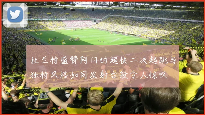 杜兰特盛赞阿门的超快二次起跳与独特风格如同发射台般令人惊叹