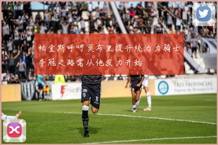 帕金斯呼吁莫布里提升统治力骑士夺冠之路需从他发力开始