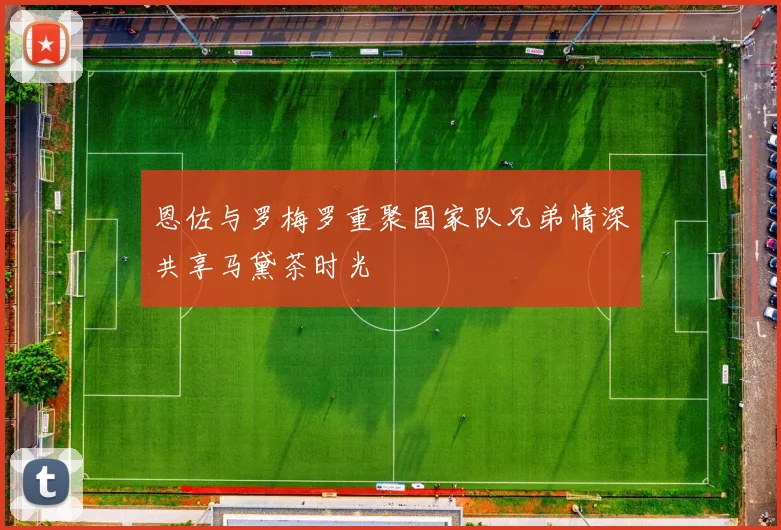恩佐与罗梅罗重聚国家队兄弟情深共享马黛茶时光
