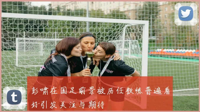 彭啸在国足前景被历任教练普遍看好引发关注与期待