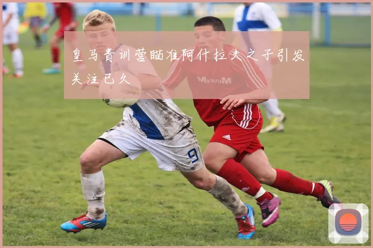 皇马青训营瞄准阿什拉夫之子引发关注已久