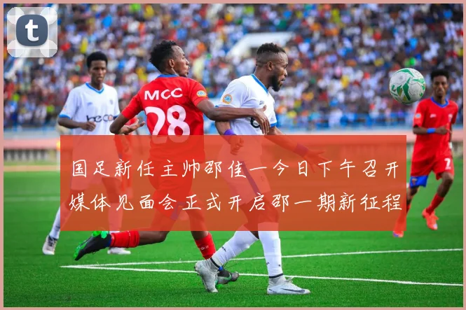 国足新任主帅邵佳一今日下午召开媒体见面会正式开启邵一期新征程