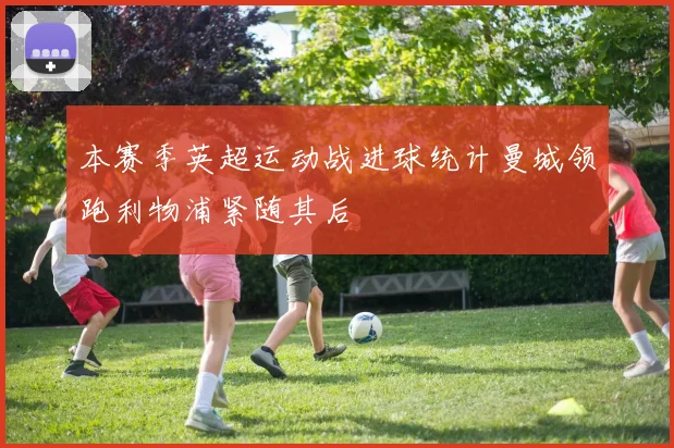 本赛季英超运动战进球统计曼城领跑利物浦紧随其后