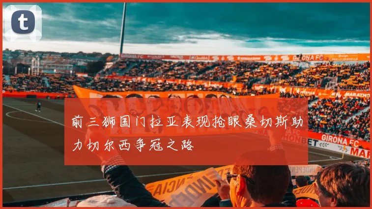 前三狮国门拉亚表现抢眼桑切斯助力切尔西争冠之路