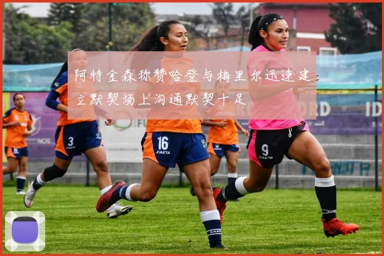 阿特金森称赞哈登与梅里尔迅速建立默契场上沟通默契十足