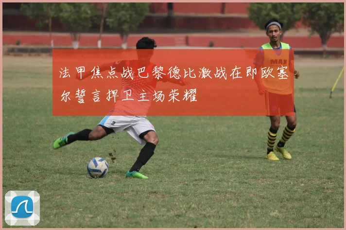 法甲焦点战巴黎德比激战在即欧塞尔誓言捍卫主场荣耀